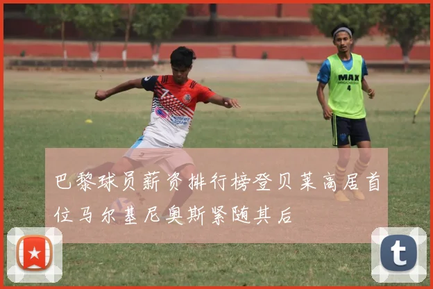 巴黎球员薪资排行榜登贝莱高居首位马尔基尼奥斯紧随其后