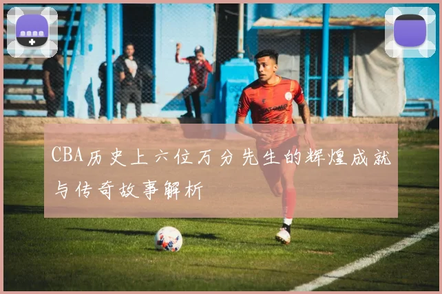 CBA历史上六位万分先生的辉煌成就与传奇故事解析