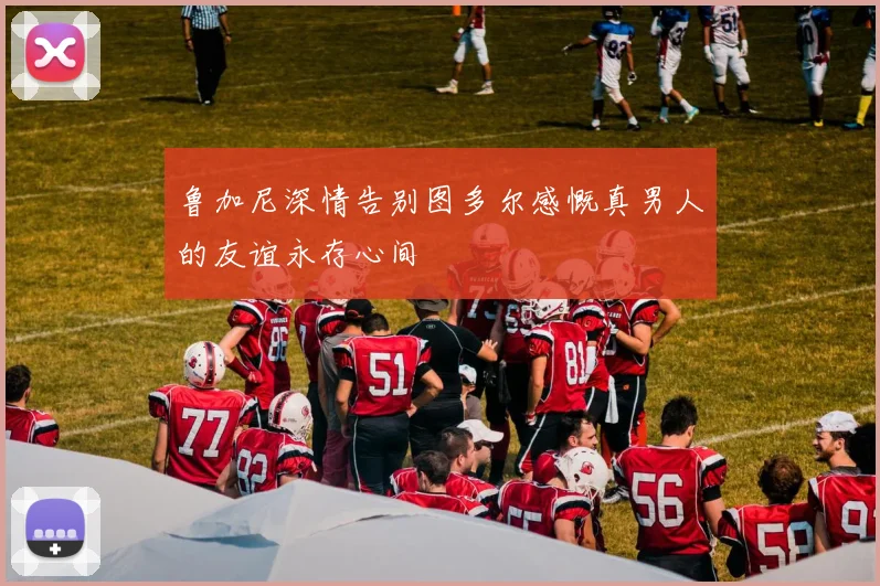 鲁加尼深情告别图多尔感慨真男人的友谊永存心间