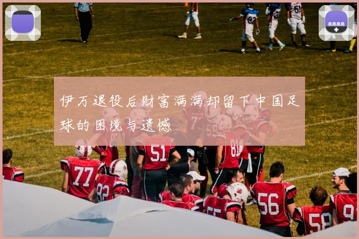 伊万退役后财富满满却留下中国足球的困境与遗憾