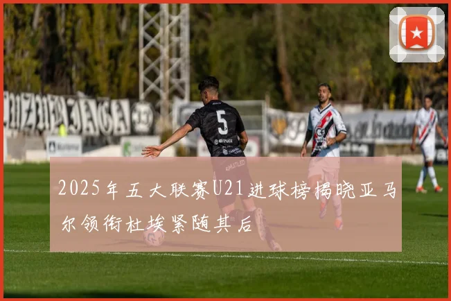 2025年五大联赛U21进球榜揭晓亚马尔领衔杜埃紧随其后