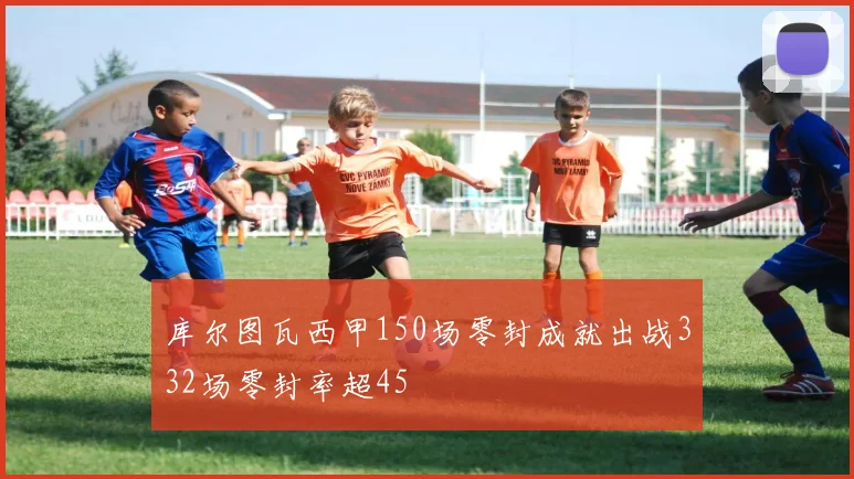 库尔图瓦西甲150场零封成就出战332场零封率超45