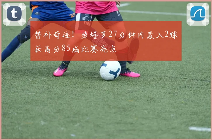 替补奇迹！劳塔罗27分钟内轰入2球获高分85成比赛亮点