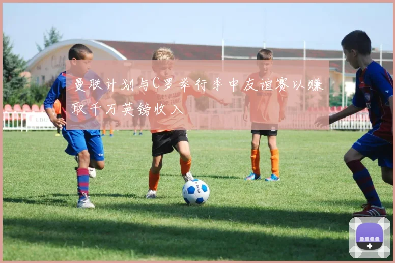 曼联计划与C罗举行季中友谊赛以赚取千万英镑收入