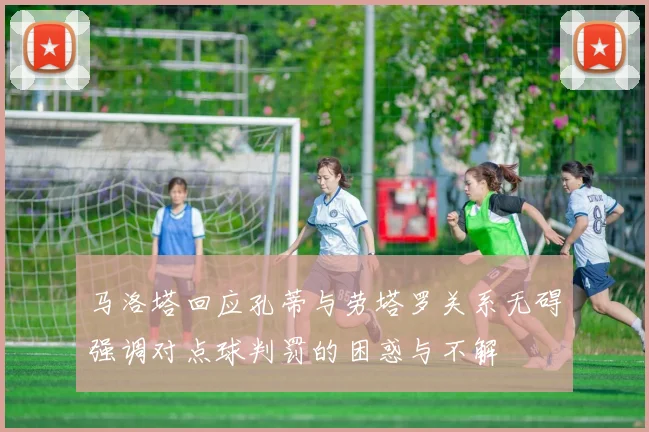马洛塔回应孔蒂与劳塔罗关系无碍强调对点球判罚的困惑与不解