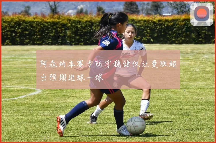 阿森纳本赛季防守稳健仅让曼联超出预期进球一球