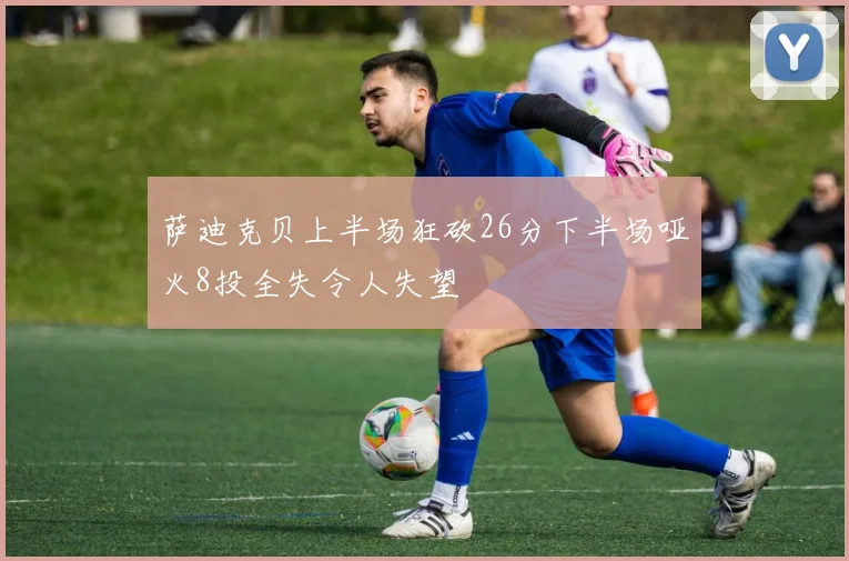萨迪克贝上半场狂砍26分下半场哑火8投全失令人失望