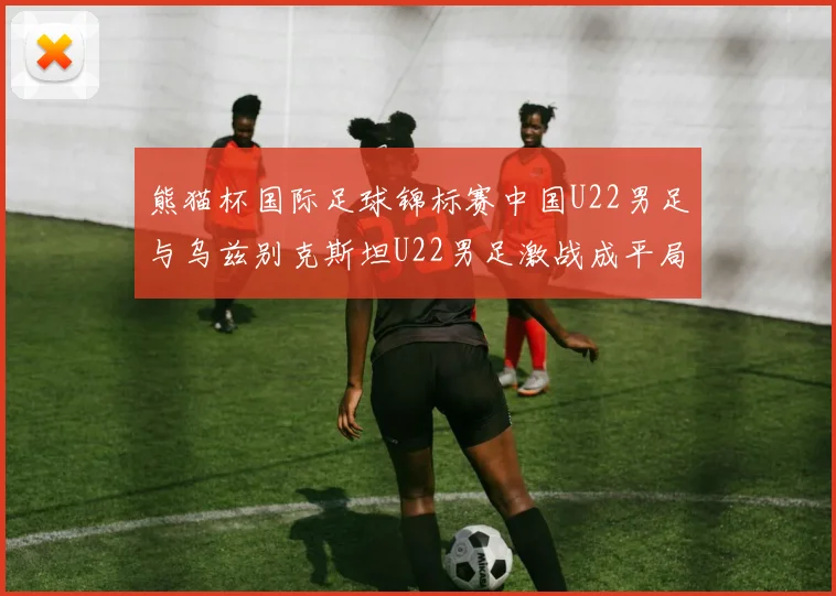 熊猫杯国际足球锦标赛中国U22男足与乌兹别克斯坦U22男足激战成平局