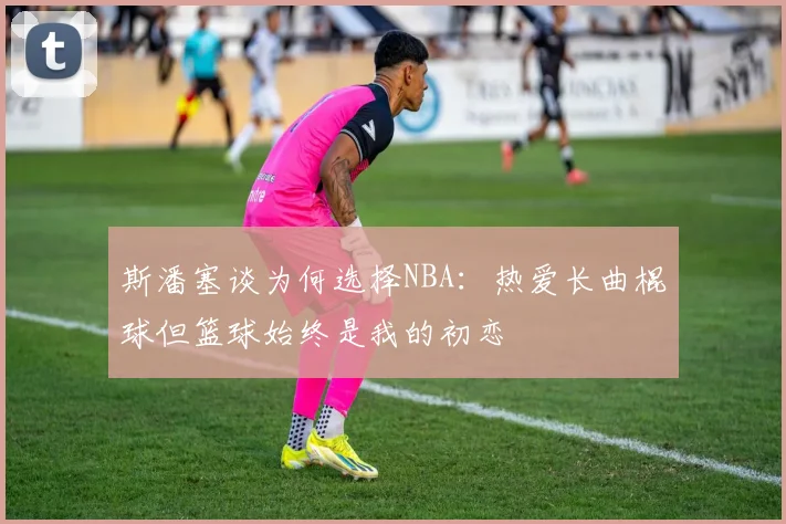 斯潘塞谈为何选择NBA：热爱长曲棍球但篮球始终是我的初恋