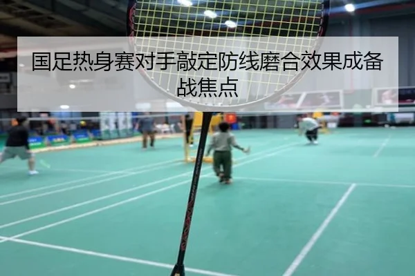 国足热身赛对手敲定防线磨合效果成备战焦点（LEJINGSPORTS）